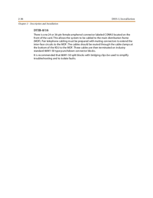 Page 542-36DH S-L In stal la tion
Ch apter 2 - Des crip tion and Ins tallation
DT IB- 8/1 6
The re is o ne 24 or 36- pin fe male a mphe nol connector labe le d C ONN 3 locate d on the
front of the card. T his allows the sy stem to be cabled to the ma in dis tribution fra me
(MDF). Pair telephone cabling must be prepared with mating connectors to extend the
inter- face circuits to the MDF . The cables shou ld be routed throug h the cable clamp s a t
the b ott om of t he KS U t o t he M DF. Th ese c ab le s a re...