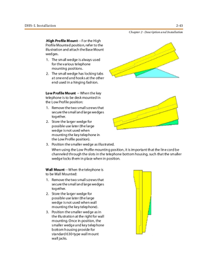 Page 61DHS- L In stal la tion2-43
Ch apter 2 - Description a n d In stallation
.High Pro file M oun t-- For the High
Profile Mounted pos itio n, ref er to the
illu stration and attach the Base Mount
wed ges .
1. Thesmallwedgeisalwaysused
for the v arious te lephone
mounting positions.
2. Thesmallwedgehaslockingtabs
a t one end a nd hook s at the other
endusedinahingingfashion.
Lo w P rofile Mo unt-- Whe n t he key
telephoneistobedeskmountedin
the L ow Prof ile position:
1. Remove the two small screws that
se...