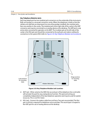 Page 622-44DH S-L In stal la tion
Ch apter 2 - Des crip tion and Ins tallation
Key Telephone Modular Jacks
Each k ey telep hone h as two modular ja ck connectors on the und erside of the ins trume nt.
Both are located in a re ces sed conne ctor cav ity. When th e te le phone is he ld so tha t the
rub ber a nti-s kid fe et are downwa rd (no mou nting we dge installe d), the mod ula r jack s
faceoneanotherinthecavity.ThemodularjackattherightsideofthecavityistheADP
connector and may b e conn ected to a n ana log...