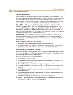 Page 642-46DH S-L In stal la tion
Ch apter 2 - Des crip tion and Ins tallation
Caller ID Connection
The purpose of this service is to provide calling party identification to the dialed party.
This information can be the calling party’s ph one num ber, na me, or a combination of this
inf orma ti on. The i nfor mat ion is de li ve re d i n be t wee n t he fir st a nd s ec ond ri ng. The
system can use this information to provide LCD information to stations receiving calls,
and mai nta in a l is t of un answe re d...