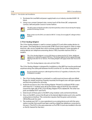 Page 662-48DH S-L In stal la tion
Ch apter 2 - Des crip tion and Ins tallation
3 . Te r mina te t he Loud B e ll a nd powe r supp ly le ads on a n i ndust r y s ta ndar d 6 6 M1 - 50
block.
4. Using cross- connect ( jump er) wire , conne ct ea ch of the three LBC compone nts
( contact, bell and power s ource) in series f ashion.
2 - P o r t An al o g Ad apt er
The 2 -Por t Ana log Ad apt er i s used t o conne ct anal og S LTs and ot her an alog de vice s to
the system. The analog device must provide DTMF (touch...