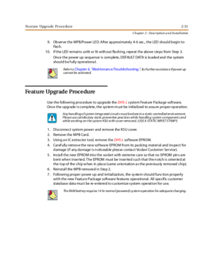 Page 69Fe a t ure Upg ra de Pr oce du re 2-51
Ch apter 2 - Description a n d In stallation
9. Ob serve the MPB/Power LE D. After ap proximately 4- 6 sec., the LED should b egin to
flash.
10. If the LED re mains unlit or lit with out fla shing, repe at the above s te ps from Step 3.
Onc e t he power up se que nce i s com ple te , D EFAULT DATA is lo ade d and t he syst em
should be fully operational.
Feature Upgrade Procedure
UsethefollowingproceduretoupgradetheDHS- Ls yst e m Fe at ure Packa ge soft war e.
Onc...