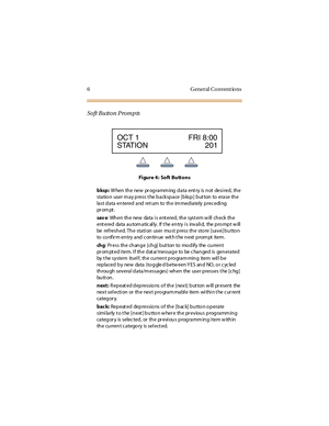 Page 146 G eneral Convent ions
Soft Button Prompts
Fi gure 4 : Soft Butt ons
bksp:W hen the new pr ogramm ing data ent ry is not desi red, the
station user m ay press t he backspace [bksp] but ton to erase the
last d ata en tered and ret urn to th e im med iately p rec edi ng
pr om pt .
sav e: When the new data i s ent ered, the syst em w ill check the
ent ered da ta a u tom a tic al ly . If t he en try i s inv a li d, the p ro mp t w ill
be refresh ed. Th e stati on user mu st p ress th e sto re [save] b u tto...