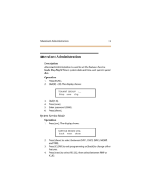 Page 23Attendan t Adm inistration 15
Atte nd ant Adm inistration
Description
Atten d an t A dm ini strati on is u sed to set th e featur es Serv ic e
Mode (Day/Night/ Time ), system date and t ime, and syst em speed
di a l.
Op e rat i o n
1. Press [FEAT ].
2. Dial [#] + [0]. The display shows:
3. Dial [1-6].
4. Press [save].
5. Enter passwo rd (0000).
6. Press [sho w].
Sy s te m S e rv ic e M o d e
Op e rat i o n
1. Press [svc]. The di spl ay shows:
2. Press [sho w] to selec t betw een DAY 1, DAY2, DAY 3,...