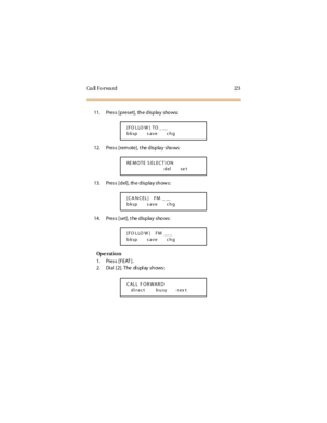 Page 31Ca ll F o r wa rd 2 3
11. Press [preset], the display shows:
12. Press [rem ote], t he display shows:
13. Press [del], the display shows:
14. Press [set], t he display shows:
Op e rat i o n
1. Press [FEAT ].
2. Dial [2]. The display shows:
[FO LLO W ] TO _ __
bksp s ave chg
RE M O TE S EL EC T I O N
del se t
[CA N CEL] FM _ __
bksp s ave chg
[FO LLO W ] FM __ _
bksp s ave chg
CALL F ORWARD
direct busy nex t 