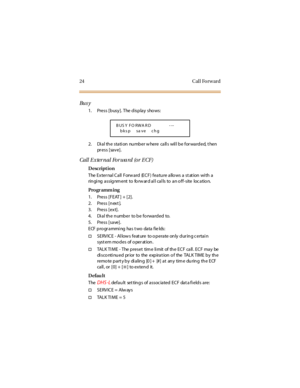 Page 3224 Cal l Fo rw ard
Bu s y
1. Press [busy]. The display shows:
2. Di a l th e sta ti on nu mb er w here ca ll s wil l b e for wa rd ed, t hen
pr e s s [ sa v e ] .
Call External Forward (or ECF)
Description
The Exter nal Call Forw ard (ECF) feature allo ws a st at ion wi th a
ringing assignment to forward all calls to an off-site location.
Pro gr amm ing
1. Press [FEAT ] + [2].
2. Press [n ext ].
3. Press [ext].
4. Dialthenumber tobeforwardedto.
5. Press [save].
E CF p ro gr a mmi ng ha s t wo da ta f ie...