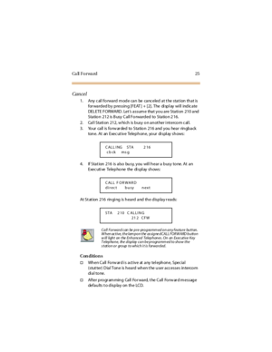 Page 33Ca ll F o r wa rd 2 5
Cancel
1. Any call forward mode can be canceled at t he stat ion that is
for warded by pressing [FEAT ] + [2]. The di spl ay wi ll indicate
DELETE FORWARD. Let ’s assume that you are Station 210 and
Sta tio n 212 is B usy C a ll Fo rwa rd ed to Sta tio n 2 16.
2. Cal l Stati on 212, w hi ch is busy o n an ot her i nt erco m c al l.
3. Yo ur call is fo rw ar ded to Statio n 216 and you hear rin gback
tone. At an Executive Telephone, your display shows:
4. If Stat ion 216 is also...