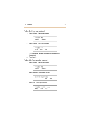 Page 35Ca ll F o r wa rd 2 7
Follow To (from your station)
1. Press [fol low ]. The display shows:
2. Press [preset]. The di spl ay shows:
3. Di al th e stati on nu mb er fro m w hi ch call s are to b e
for warded.
4. Press [save].
Follow Me (from another s ta tion)
1. Press [fol low ]. The display shows:
2. Press [remote]. The display shows:
3. Press [set]. The di spl ay show s:
FOLLOW M E
prese t re mote
FOLLOW T O
bksp save c hg
FOLLOW M E
prese t re mote
RE M O TE S EL EC T I O N
del se t
FOLLOW F ROM _ __...