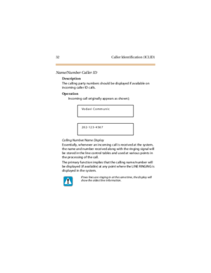 Page 4032 Caller Identification (ICLID)
Name/NumberCallerID
Description
The c a lli ng p ar ty nu mb ers sh ou ld b e di spl ay ed if a v a ila b le o n
in co min g ca lle r ID c al ls.
Op e rat i o n
In co min g ca ll ori gi na ll y ap p ea rs a s sho wn );
Ca llin g Numb er/ Name Dis pl ay
E s s e nti a lly , w he n e ve r a n i nc om ing c al l i s re ce i v e d a t the sy s te m ,
the name and number received along with the ringing signal will
be stored in the line control tables and used at various points...