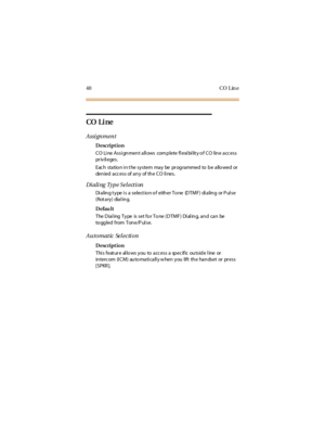 Page 4840 CO L in e
CO Li ne
Assi gnment
Description
C O Li ne Assi gn men t a ll ows com p lete fl exi bi lit y o f C O lin e a cc ess
pr iv il eges.
Eac h sta tio n i n t he sy stem ma y be pr og ra mmed to b e a llo wed or
denied access of any of the CO lines.
Dialing Type Sel ection
Di a lin g t y pe i s a select io n o f eith er To ne (D TMF) di a lin g or P ul se
(Rot ary) dialing.
Defau lt
The Dial ing Type is set for Tone (DTMF) Di al ing, and can be
to ggled from Tone/P ul se.
Automatic Selection...