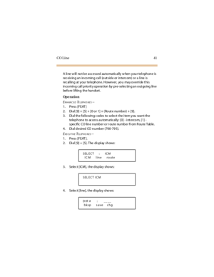 Page 49CO Line 41
A li ne w ill no t b e a cc essed au to ma tic a lly w hen y ou r tel eph on e is
rec eiv in g a n in co min g ca ll (o ut sid e or in terc om) o r a l ine is
rec al ling at your tel ephone. However, yo u may o verri de t hi s
in co min g c al l p rio rit y op era t ion by pr e-selec tin g a n o ut go ing lin e
before l ifting the handset .
Op e rat i o n
E
NHANC EDTELEPHO NES--
1. Press [FEAT ]
2. Dial [9] + [5] + [0 or 1] + (Rout e number) + [9].
3. Di al the fol lo wing c odes to selec t t...