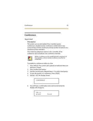 Page 51Co n f e re n c e 4 3
Conference
Su p e rv is e d
Description
The system can accommodate 8 four- member (party)
co nferen ces simu lta n eou sly . C on ferenc e c omb in a tio ns ma y
co ns i s t of two CO li ne s ma x im um a n d a ny nu mb e r of s ta ti on s to a
ma x imu m o f fou r mem ber s.
One i nsid e k ey telep h on e sta ti on is th e c on tro ller of t he
co nference and co nst itutes o ne c onferenc e mem ber .
To est abli sh a c onference w hil e on a li ne:
1. Press [HOL D ]. Th e cu rren...