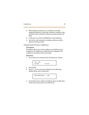 Page 53Co n f e re n c e 4 5
†When adding new parties to a conference and while
speaking pr ivat ely to a par tic ul ar co nference member, ot her
members o f the co nfer enc e wil l be co nnec ted to M usic -On-
Ho ld .
†Co nfer enc e can only be establ ished at a key tel ephone.
†Eac h of th e c al ls i nv olv ed in a ho ld in g c on feren ce wi ll be
pl a ce d on E xc lu s iv e Ho ld .
Unsuper vised (CO Line Conference)
Description
Thi s feat ur e al lo ws you (as the co nference c ontr oll er) to exi t a
co...