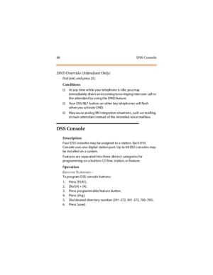 Page 5648 DSS Console
DND Override (Attendant Only)
Di a l [ e xt ] a nd p re s s [ 3 ] .
Con dition s
†At any time while your telephone is idle, you may
imm edi a tely di ver t a n in co min g to n e r ing in g i nter com ca ll t o
th e atten dan t b y u sin g t he D N D featu re.
†Yo ur DSS/ BLF butt on on ot her key tel epho nes w ill flash
wh en y ou a ct iv a te D ND.
†May cause analog VM integration situat ions, such as r ecalling
a t ma in a tten d an t i nstea d o f the int end ed vo ic e ma il bo x....