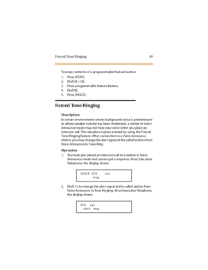 Page 57Forced Tone R inging 49
To er ase c on ten ts o f a pr og ramm ab le feat ure b u tto n:
1. Press [FEAT ].
2. Dial [#] + [4].
3. Press pro gramm abl e feat ur e butto n.
4. Dial [0].
5. Press [HOLD].
Forced Tone Ringing
Description
In certain environments where background noise is predominant
or wh ere sp eak er v o lu me h as been mi nim ized , a sta t ion in V oic e
Ann ou n ce mo d e ma y no t h ea r y ou r v oi ce w hen yo u pl ac e a n
in terc om ca ll . Thi s situ a tio n m a y b e a v erted b y...