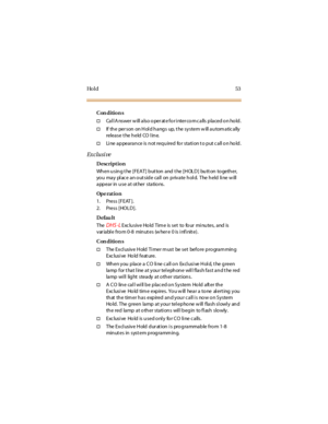 Page 61Ho l d 5 3
Con dition s
†CallAnswer will also operateforintercomcalls placed on hold.
†If the per son on Hol d hangs up, t he system w ill autom atically
relea se t he h eld CO l in e.
†Line appearance is not required for station t o put call on hold.
Ex c lu si ve
Description
Wh en u sin g t he [FEAT] b ut ton and t he [H OL D ] bu tt on to geth er,
youmayplaceanoutsidecall onprivatehold. Theheldlinewill
appear in use at ot her stations.
Op e rat i o n
1. Press [FEAT ].
2. Press [HOLD].
Defau lt
The
DHS...