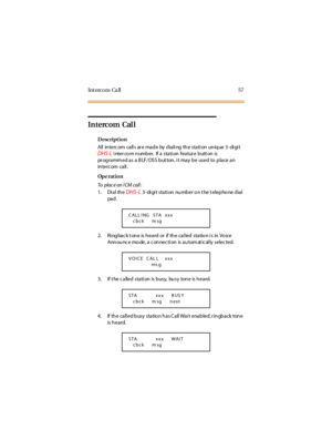 Page 65Int erc o m Ca ll 57
Intercom Cal l
Description
All intercom callsaremadebydialingthestationunique3-digit
DHS-Li nter co m n umb er. If a sta ti on fea tur e b utt on is
programmed as a BLF/DSS button, it may be used to place an
in terc om ca ll .
Op e rat i o n
To pla c e a n I CM c a ll :
1. Di al th e
DHS- L3 -di gi t stati on number o n t he t elepho ne dial
pa d .
2. Ringback tone is heard or if the called station is in Voice
Announce mode, a connection is automatically selected.
3. If t he c a lled...