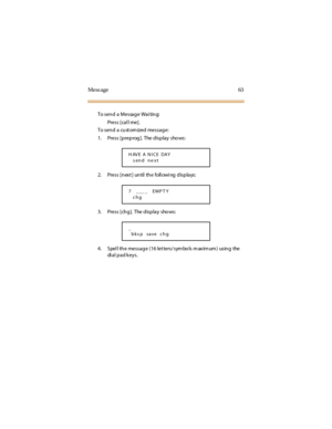 Page 71Mess age 63
To send a Message Wai ting:
Press [cal l me].
To send a cust om ized message:
1. Press [preprog]. The display shows:
2. Press [next] until the following displays:
3. Pre s s [ ch g ]. T he d is p la y s ho ws :
4. Spell the message (16 letters/symbols maximum) using the
di a l p a d k e y s .
HAVE A NICE DAY
send ne xt
7 ___ _ EMP T Y
chg
_
bks p save chg 