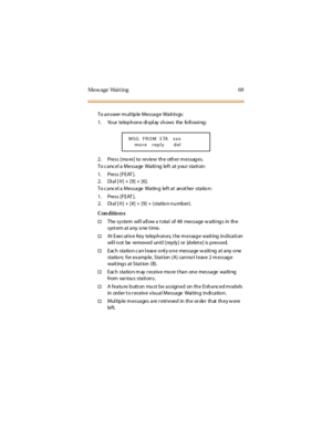 Page 77Mess age Wait ing 69
To a n swer m ul tip le Messa g e Wa it in gs:
1. Yo ur telep h on e di s pl ay s h ows the fo ll owi ng :
2. Press [more] to review the other m essages.
To c anc el a Message Waiti ng left at your stati on:
1. Press [FEAT ].
2. Di al [✻] + [9] + [6].
To c a nc el a Messa ge Wa tin g left a t an ot her sta tio n :
1. Press [FEAT ].
2. Di al [✻] + [#] + [9] + (station number).
Con dition s
†The sy stem wil l a ll ow a t ota l of 48 messa ge w a iti ng s in th e
syst em at any one t...