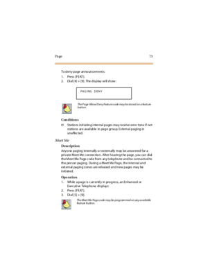 Page 81Pa g e 7 3
T o d e n y p a ge an no un ce m e nt s :
1. Press [FEAT ].
2. Dial [#] + [9]. The display will show:
Con dition s
†Sta tio ns in it ia tin g i nter na l p a ges ma y r eceiv e erro r ton e if no t
sta tio ns ar e av a il ab le in pa g e gr ou p. Ex tern a l p a gi ng in
un a f fec ted .
Meet Me
Description
Any o ne p a gi ng in tern a lly o r ex tern a lly m ay b e a nsw ered for a
pr ivate Meet Me c onnec tio n. After hearing t he page, you can di al
the M eet Me Page c ode from any t elepho...