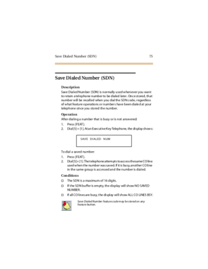 Page 83Save Dialed Number (SDN) 75
Save Dialed Number (SDN)
Description
Save Dial ed Num ber (SDN) is nor mally used w henever you want
to r etain a tel epho ne number to be dialed later . Onc e st ored, that
nu mb er w ill be reca ll ed when y ou d ia l th e SD N c od e, r ega rd less
of what feature operations or number s have been diale d at your
telep h on e sin ce y ou sto red th e nu mb er.
Op e rat i o n
Af te r d ia l in g a n um be r tha t is b us y o r is n ot a ns w e re d:
1. Press [FEAT ].
2. Di al...