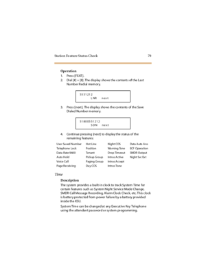 Page 87Sta ti o n Fe atur e S tat us C heck 79
Op e rat i o n
1. Press [FEAT ].
2. Dial [#] + [8]. The display shows t he content s of t he Last
Nu mb er R edi al mem or y.
3. Press[next]. Thedisplayshowsthecontents oftheSave
Di aled Number m emor y.
4. Cont inue pressing [next] to display t he st at us of the
rema in in g feat ures:
Tim e
Description
The sy stem pr ov id es a b ui lt-i n c lo ck to trac k Sy stem Time for
certainfeatures suchasSystemNightServiceModeChange,
S MDR C al l Mes s a ge R eco rd in...