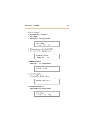 Page 89Sta tion Lock/Unlock 81
EXE CUTIVETELEPHO NE
To progr am Sta tion Lock /Un lock :
1. Press [FEAT ].
2. Dial [9] + [7]. The display shows:
3. Di al you r passw ord (defau lt is 0000 ).
4. Press [show]. The di spl ay show s:
To lo c k t he t ele ph o ne :
Press [y es]. The display show s:
To unlock the telephone:
Press [no]. The di spl ay shows:
To c ha n ge y o ur pa ss w o r d:
1. Press [pswd]. The display shows:
CHK PSW D_ _
bks p show chg
LOCK T ELEP HONE
ps wd yes no
PHONE LOCKED
PHONE UNLOC KE D
NEW...