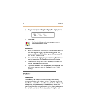 Page 9082 Trans fer
2. Di a l y ou r n ew p a ssw ord ( u p t o 4 d ig it s). The d isp la y sho ws:
3. Press [save].
Con dition s
†When your telephone is locked you can only make intercom
ca ll s. Yo u ma y st ill a nswer ca ll s a nd hel d lin es wh ile yo ur
telephone is locked. This includes speed dial access and CO
lin es ma r ked a s to ll o v erri de.
†If you accidentally forget your password it may be retrieved
through the system database admi nist ration password.
†The At tendant desi gnated station pr...