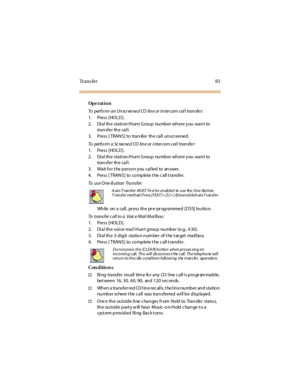 Page 91Tr a n s f e r 8 3
Op e rat i o n
To perform an Unscreened CO line or intercom call transfer:
1. Press [HOLD].
2. Di a l th e sta ti on /H un t G rou p nu mb er wh ere y ou wa n t to
tran sfer th e cal l.
3. Press [ TRANS] to transfer the call unscr eened.
To perfo rm a Sc ree ne d CO lin e or i nter com cal l tran sfe r:
1. Press [HOLD].
2. Di a l th e sta ti on /H un t G rou p nu mb er wh ere y ou wa n t to
tran sfer th e cal l.
3. Wa it fo r t he p erso n y ou ca l led to an swer.
4. Press [ TRAN S]...