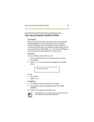 Page 93Us er Saved Number Redial ( US NR) 85
Us e r Sa v e d Num be r Re d i a l ( U S NR )
Description
When o n a CO Call , the user can enter the User Saved Number
Redial (USNR) feat ure code, allowing t he entry of any ot her
number (telephone, FAX, or even bank account number), as a
scrat ch pad ent ry fo r fu tur e use. W hen th e statio n i s id le, th e u ser
can ent er eit her the SDN ([FEAT] + [5] + [1]) and/or USNR featur e
codes t o make a CO call and dial the number stored.
Op e rat i o n...