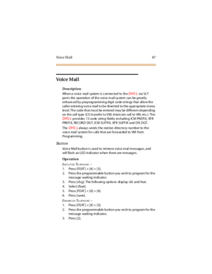 Page 95Vo i c e M a i l 8 7
Vo ic e M ai l
Description
Wh en a v o ice ma il system is c on nec ted to th e
DHS-Lvia SLT
port s the operation of the voice mail system can be greatly
enhanc ed by preprogramm ing digit co de st rings t hat al lo w the
call er ent ering vo ic e mail t o be di ver ted to t he appr opriate m enu
level.Thecodethatmustbeenteredmaybedifferentdepending
on the call type (CO tr ansfer t o VM, intercom call to VM, et c.). The
DHS-Lprovides 13 code string fields; including ICM PREFIX, XFR...