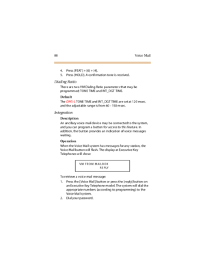 Page 9688 Voice Mail
4. Press [FEAT ] + [6] + [4].
5. Press [HOLD]. A co nfi rmati on to ne i s recei ved.
Dialing Ratio
Ther e ar e tw o V M D ia lin g Ra tio p a ra meter s th at ma y be
programmed;TONETIMEandINT_DGT TIME.
Defau lt
The
DHS -LTONE TI ME and INT_DG T TIME ar e set at 12 0 msec ,
and the adjust able r ange is from 60 - 150 msec.
In t e gra ti o n
Description
An an ci lla ry v o ice ma il d ev ic e ma y b e co nn ect ed t o t he sy stem,
and you can pr ogram a but ton for access to this featur e....