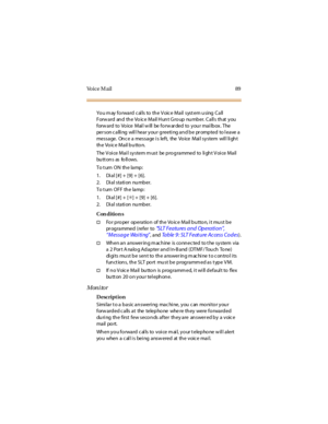 Page 97Vo i c e M a i l 8 9
Yo u m ay fo rwa rd c al ls to th e V oic e Ma il syst em u sing C a ll
Forward and the Voice Mail Hunt Group number. Calls that you
forw a rd to Vo ice Mai l w ill be fo rw ar ded to y ou r ma i lb ox . The
person calling will hear your greeting and be prompted to leave a
messa ge. On c e a messa ge i s left, the Vo ice Mai l sy stem wil l li gh t
th e Vo ic e Mail b u tto n.
The Voice Mail system must be programmed to light Voice Mail
bu tt on s as fo ll ows .
To t urn ON the...