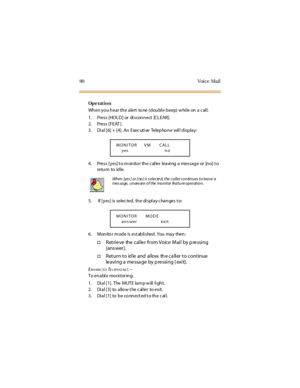 Page 9890 Voice Mail
Op e rat i o n
When yo u hear the alert to ne (doubl e beep) w hi le on a c al l:
1. Pres s [ HO L D ] or di s con n ect [C L E AR] .
2. Press [FEAT ].
3. Dial [6] + [4]. An Executive Telephone will display:
4. Press [yes]to monitor the caller leaving a message or [no] to
retu rn to id le.
5. If [yes] is selec ted, the di spl ay c hanges t o:
6. Monitor m ode is est abli shed. You may then:
†Retrieve the caller from Voice Mail by pressing
[ans wer].
†Return to idle and allow the caller to...