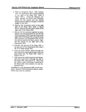 Page 125Infinite 4096 Hybrid Key Telephone System 
a. Refer to Paragraph 500.4 - KSU Installa- 
tion. The Expansion KSU mounts directly 
to the right of the Basic KSU. Refer to 
Figure 500- 1. Using the template pro- 
vided, identify the screw hole locations. 
Insert the two screws into the wooden 
backboard and tighten enough to hold the 
weight of the unit. 
b. Remove the connector cover on the right 
side of the Basic KSU. Refer to Figure 
500-3. Remove the last three cards on the 
right side of the Basic...