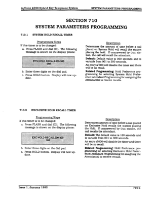 Page 137Injinite 4096 Hybrid Key Telephone System 
!WSl’EM PARAMETERS PROGRAMMING 
SECTION 710 
SYSTEM PARAMET 
ERS PROGWiMMING 
710.1 SYSTEM HOLD RECAU#TIMER 
gg-ammirq! Steps 
lf this timer is to be changed: 
a FTes.s FLASH and dial [O 11. The following 
message Is shown on the display phone: 
b. Enter three digits on the dial pad. 
c. Press HOLD button. Display wl.ll now up- 
date. 
710.2 
EXCWSNE HOL9 RECALLTIMER 
R ’ g Steps 
lf this timer is to be changed: 
a. Press FLASH and dial [02]. The following...