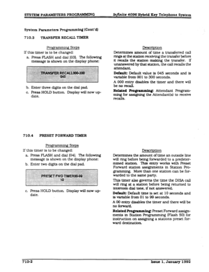 Page 138SYSI-EM PARAMETERS PROGRAMMMG In&&e 4096 HybrSd Xey Telephone System 
System Parameters Programming (Cont’dl 
710.3 TRANSFER RECAUTIMER 
Prognmming Steps 
If this timer is to be changed: 
a. Press FLASH and dial [03]. ‘Ihe following 
message is shown on the display phone: 
b. Enter three digits on the dial pad. 
c. Press HOLD button Display will now up- 
date. 
710.4 PRESET FORWARD TlMER 
Prognmming Steps 
If this tfmer is to be changed: 
a. Press FLASH and dial [041. The following 
message is shown on...