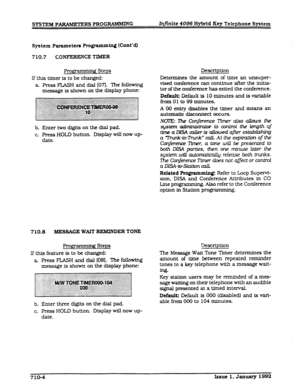 Page 140SYSTEM PARAMETERS PROGRAMMING Infinite 4096 Hytrrid Key Telephone System 
System Parameters Programming 0nt’dl 
710.7 CONFERENCE TIMER 
gmmming Steps 
If this timer is to be changed: 
a. Press FLASH and dial [07l. The following 
message is shown on the display phone: 
b. Enter two digits on the dial pad. 
c. Press HOLD button. Display will now up- 
date. 
710.8 MESSACE WAIT REMINDER TONE 
Programmhw Steps 
If this feature is to be changed: 
a Press FLASH and dial (081. The followlng 
message is shown on...