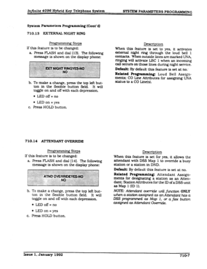 Page 143Infinite 4096 Hybrid Key Telephone System 
SYS’I’E&I PARAMETERS PROGRAMMING 
System Parameters Programming (Cont’d) 
710.13 EXTERNAL NIGHT RING 
Pro&g 
’ g Steps 
If this feature is to be changed: 
a. Press FLASH and dial [131. The following 
message is shown on the display phone: 
b. To make a change. press the top left but- 
ton in the flexible button field. It will 
toggle on and off with each depressfon 
l LEDoff=no 
l LED on = yes 
c. Press HOLD button. 
710.14 ATTENDANT OVERRIDE 
f3xmmhg Steps 
If...