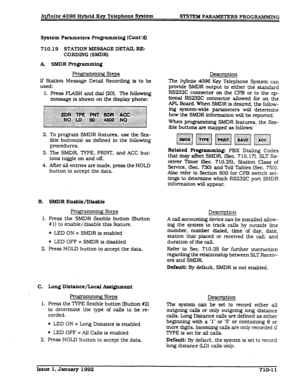 Page 147Infinite 4096 Hybrid Key Telephone System 
SYSTEM PARAMETERS PROGKWMING 
System 
Parameters Pmgramming (Cant’s) 
710.19 STATlON MESSAGE DETAIL RE- 
CORDlNG (SMDRI 
R ’ ., Steps 
If Station Message Detail Recording is to be 
used: 
1. Press FLASH and dial [201. ?he following 
message is shown on the display phone: 
To program SMDR features, use the flex- 
ible button(s) as defined in the following 
procedures. 
The SMDR TYPE. PRINT, and ACC but- 
tons toggle on and off. 
After all entries are made. press...