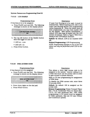 Page 150SYSTEM PARAMETERS PROGRAMMING 
Infinite 4096 H-d Key Telephone System 
System Parameters Programminn (Cont’dI 
710.22 
Ia2 ENABLE 
Programming Steps 
If this feature is to be assigned: 
a. Press FLASH and dial (231. The following 
message is shown on the display phone: 
b. The 
top left button of the flexible button 
field wIU toggle on and oa 
l LED on = yes 
l LEDoff=no 
c. Press HOLD button. 
710.23 DISA ACCESS CODE 
Frognrnrning Steps 
If this feature is to be assigned: 
a Press FLASH and dial [24]....