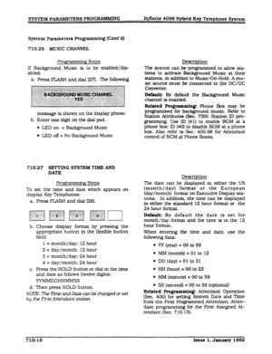 Page 152SYSTEM PARAMETERS PROGRAMMING h&kite 4096 Hybrid Key Telephone System 
System Parameters Programming (Cont’dl 
710.26 MUSIC CEANXEL 
Progx ’ .< Steps 
If Background Music is to be enabled/dis- 
abled: 
a Press FLASH and dial (271. ?he following 
message is shown on the display phone: 
b. Enter one digit on the dial pad. 
l LED on = Background Music 
l LED off = No Background Music 
710.27 -ING 
SYSTEM TIME’ AND 
DATE 
ProgrB Steps 
To set the time and date which appears on 
display Key Telephones: 
a....