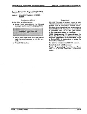 Page 155Infinite 4096 Hybrid Key Telephone System SYSTEM PAR4MEZERS PROGRAMlLmYG 
System Parameters Progrrng (Cont’dl 
710.32 CALL FORWARD NO ANSWER 
TIMER 
ing Steps 
If this timer is to be changed: Description 
The Call Fonvard No answer 
timer is used 
a Press FL4SH and dial [351. The following 
message is shown on the display phone: when a station in the system specines that “no 
answer- calls be forwarded to another station. 
The timer determines how long an intercom or 
transferred call will ring before it...