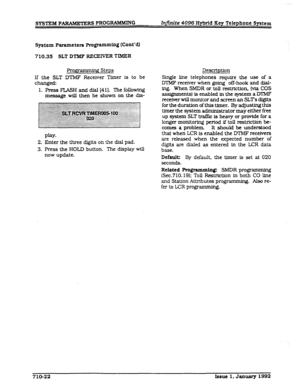 Page 158SYSTEM PARAMETERS PROGRAMMING InJinite 4096 Hybrid Key Telephone System 
System 
Parameters Programming (Cont’a) 
710.35 SLT DTMF RECEIVER TIMER 
FYogrammmg Steps 
If the SLT DTMF Receiver Timer is to be 
changed: 
1. Press 
FLASH and cifal [41]. ?he following 
message will 
then be shown on the dfs- Description 
Single line telephones require the use of a 
DTMF receiver when going off-hook and dlal- 
ing. When SMDR or toll re&ricUon, (via COS 
assignments) is enabled in the system a DTMF 
receiver will...