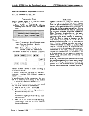 Page 159System parameters Proving (Cont’dl 
710.36 DIRECTORY DXAKNG 
Fro.~amm~ Steps 
Enter, Change, Erase or to just View entries 
ind the Directory Dialing list: 
a. Press FLASH and dial [43].The following 
message will then be shown on the dis- 
Play: 
Where: 
nnn= Programmed Name (blank if none). 
AA= Directory List Entry Number 
(OOO- 199) 
XXX= Either a Station Number or a 
System Speed dial bin Number 
The Flexible Buttons will be mapped as follows: 
Flexible button 12 will be lit for selectktg a...