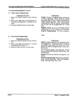 Page 164CO LINE ATTRlBUI’E8 PROGRAMMING InJ?.nite 4096 Hybrid Key Telephone System 
CO LINE PROGRAMMIN G (Cont’dl 
F. Flash Timer Fqramming 
Programmiq Steps 
1. Press the FLASH flexible button (Button 
#6). 
2. Enter a two-digit ttmer value between Ol- 
20 which corresponds to lOOmsec-2 sec- 
onds. 
3. Press the HOLD button to enter data 
G. Line Group Programming 
Programming Steps 
1. Press the GROUP flexible button (Button 
m. 
2. Enter a one-digit value between l-8 which 
corresponds to Groups 1-8. 
3....