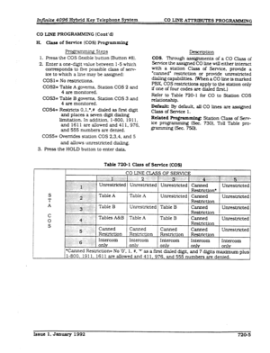 Page 165Injinite 4096 Hy?Md Key Telephone System CO LINE A’ZTRIBUTES PROGRWIKING 
CO LINE PROGRAMMIX G 
(Cont’dl 
H. class of Service (COS) Programming 
Progr’amming Steps 
1. Press the COS flexible button (Button #8). 
2. Enter a one-digit value between 1-5 which 
corresponds to five possible class of sew- 
ice to which a line may be assigned: 
COSl= No restrictions. 
COS2= Table 
A governs. Station COS 2 and 
4 are monitored. 
COS3= Table B governs, Station COS 3 and 
4 are monitored. 
COS4= Restricts O,l,*,#...