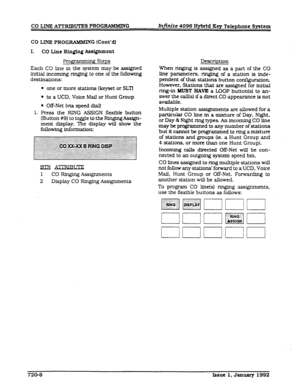 Page 166CO LINE PROGRAMMIN G (Cont’cl) 
I. 
CO Line Rlnglng Assignment 
Pro@ . g Steps 
Each CO line in the system may be assigned 
initial incoming ringing to one of the following 
destinations: 
l one or more stations (ke$set or SL?1 
l to a UCD. Voice Mail or Hunt Group 
l m-Net (via speed dfal) 
1. Press the RING ASSIGN flexible button 
(Button #9) to toggle to the RfngingAsslgn- 
ment display. ‘Ihe display will show the 
following informat.ioIlz 
Emi- 
l CO Ringing Assignments 
2 Display CO Ringing...