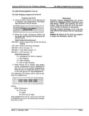 Page 167In,ite 4096 Hybrid Key Telephone System 
CO UNE ATTRIBUTES PROGRAMMING 
CO LINE PROGRAMMIN G (Cont’d.) 
CO Line Rlnghg Assignments (Cont’d) 
Pro.gramming Steps 
2. Press the RING fkdble button (Button #l) 
to program ring assignments. The follow- 
ing information will be shown: 
3. Enter the 3-dfgft destination (DDD) and 
the single digIt ring type 0 followed by the 
HOLD button. 
Valid: 
020-099 = System Speed Bins 20-99. for off-net 
ringing* 
IOO- 195 = Statton extension Numbers 
590-597 = Hunt Groups...