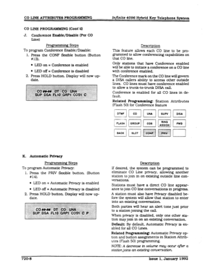 Page 168CO LINE ATTRIBUTES PROGIUMMING 
Infinite 4096 Hybrid Key Telephone System 
CO LINE PROGRAMMIN G (Cont’dl 
J. Conference Enable/Disable (Per Co 
LJm) 
Programmhg Steps 
To program Conference Enable/Disable: 
1. Press the CONF flexible button Button 
#13). 
l 
LED on = Conference is enabled 
l LED off = Conference is disabled 
2. Press HOLD button. Display will now up- 
date. 
K. Automatic Privacy 
Programmbg Steps 
To program Automatic Privacy: 
1. Press the PRIV flexible button. (Button 
#14). 
@ LED on...